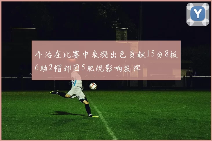 乔治在比赛中表现出色贡献15分8板6助2帽却因5犯规影响发挥