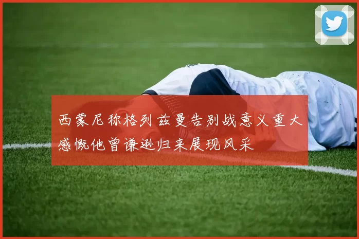 西蒙尼称格列兹曼告别战意义重大感慨他曾谦逊归来展现风采