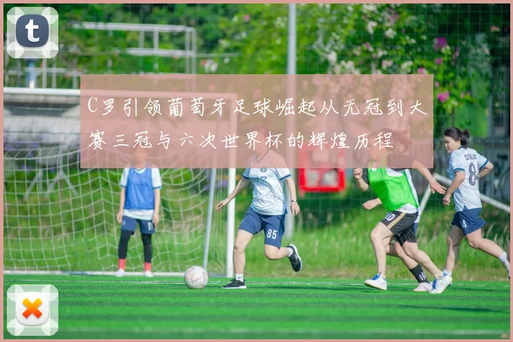C罗引领葡萄牙足球崛起从无冠到大赛三冠与六次世界杯的辉煌历程