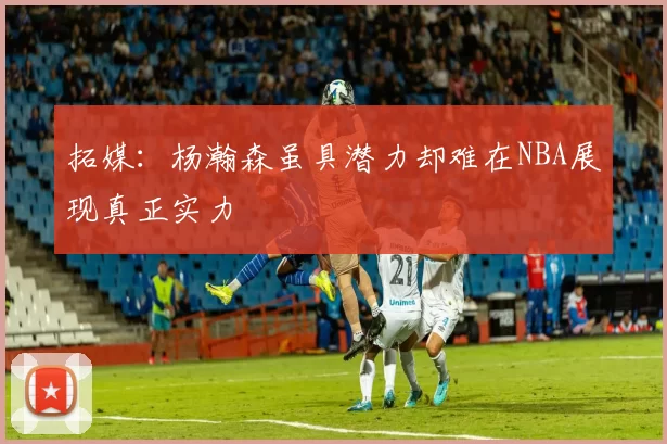 拓媒：杨瀚森虽具潜力却难在NBA展现真正实力