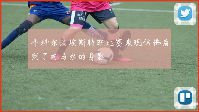 乔科尔谈埃斯特旺比赛表现仿佛看到了内马尔的身影