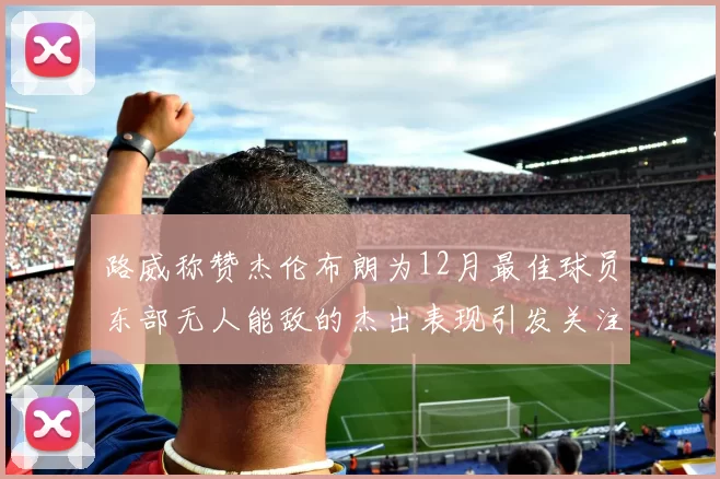 路威称赞杰伦布朗为12月最佳球员东部无人能敌的杰出表现引发关注