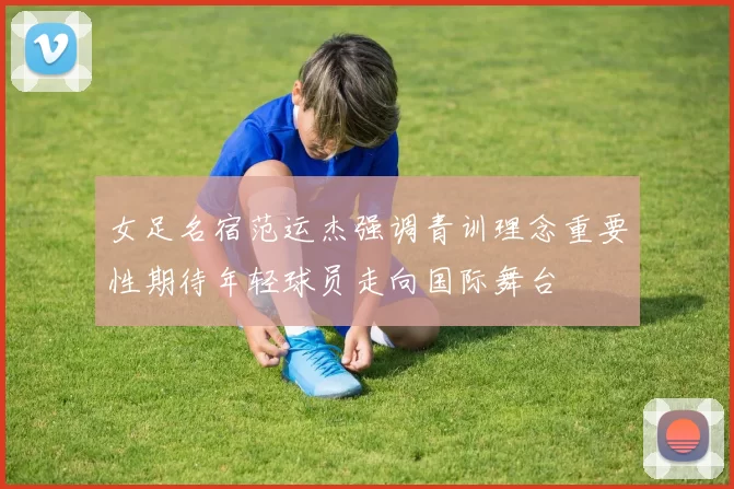 女足名宿范运杰强调青训理念重要性期待年轻球员走向国际舞台