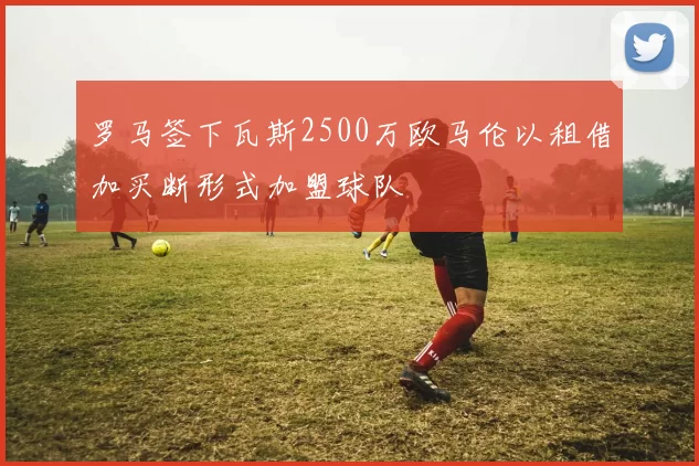 罗马签下瓦斯2500万欧马伦以租借加买断形式加盟球队