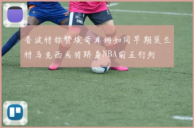 香波特称赞埃奇库姆如同早期莫兰特马克西或将跻身NBA前五行列