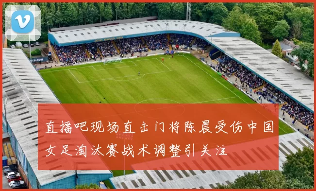 直播吧现场直击门将陈晨受伤中国女足淘汰赛战术调整引关注