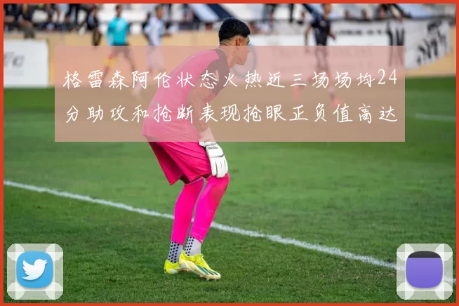 格雷森阿伦状态火热近三场场均24分助攻和抢断表现抢眼正负值高达19