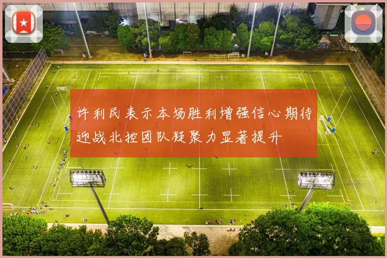 许利民表示本场胜利增强信心期待迎战北控团队凝聚力显著提升
