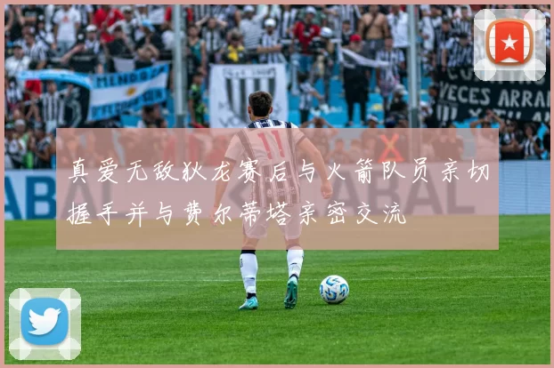 真爱无敌狄龙赛后与火箭队员亲切握手并与费尔蒂塔亲密交流