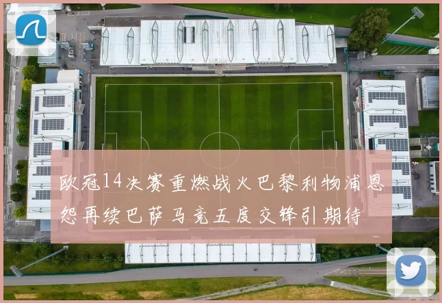 欧冠14决赛重燃战火巴黎利物浦恩怨再续巴萨马竞五度交锋引期待