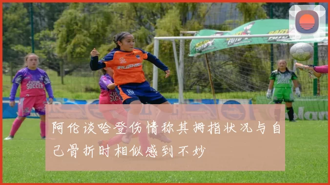 阿伦谈哈登伤情称其拇指状况与自己骨折时相似感到不妙