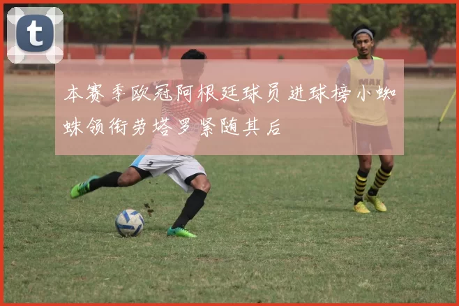 本赛季欧冠阿根廷球员进球榜小蜘蛛领衔劳塔罗紧随其后