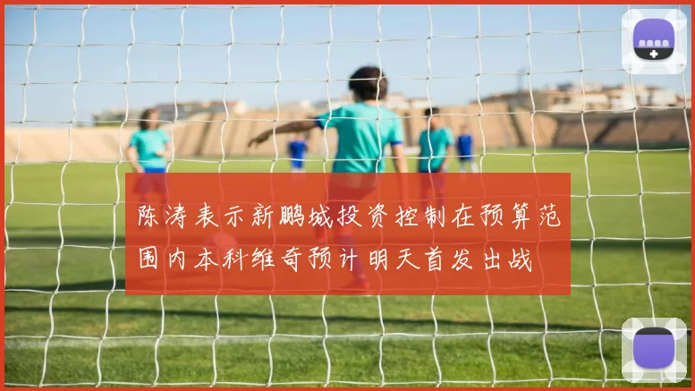 陈涛表示新鹏城投资控制在预算范围内本科维奇预计明天首发出战