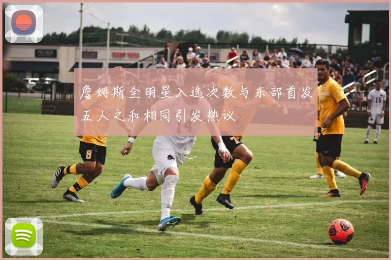 詹姆斯全明星入选次数与东部首发五人之和相同引发热议
