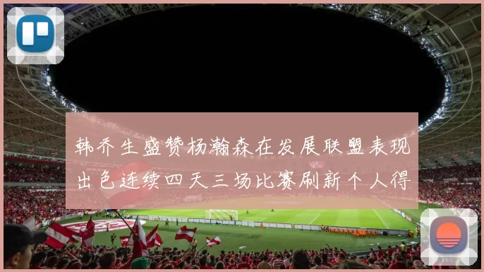 韩乔生盛赞杨瀚森在发展联盟表现出色连续四天三场比赛刷新个人得分与篮板纪录