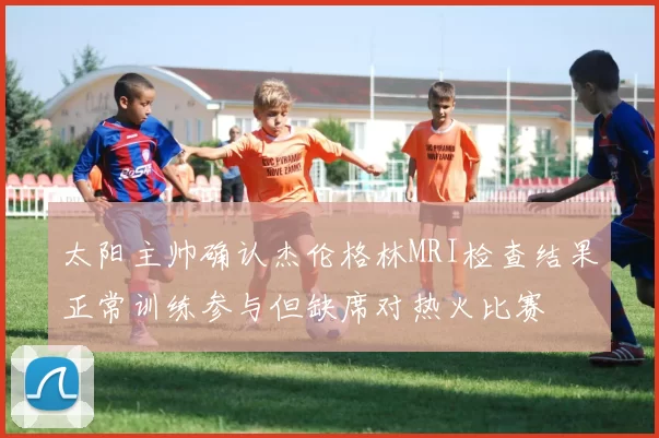 太阳主帅确认杰伦格林MRI检查结果正常训练参与但缺席对热火比赛