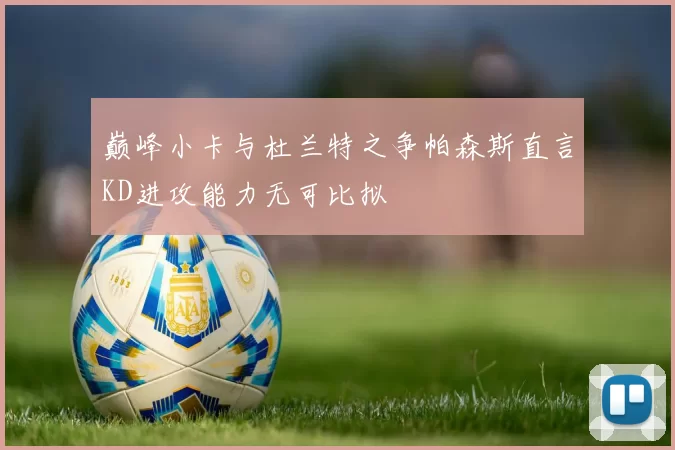 巅峰小卡与杜兰特之争帕森斯直言KD进攻能力无可比拟