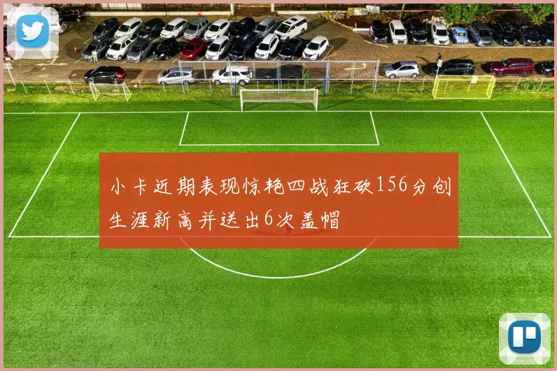 小卡近期表现惊艳四战狂砍156分创生涯新高并送出6次盖帽