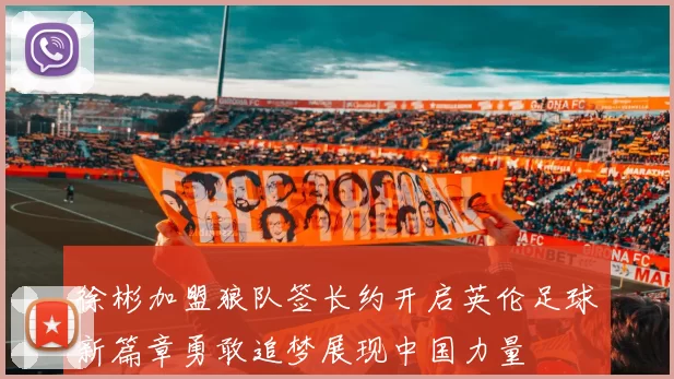 徐彬加盟狼队签长约开启英伦足球新篇章勇敢追梦展现中国力量